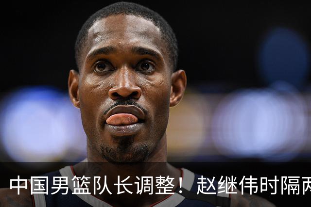 中国男篮队长调整！赵继伟时隔两年再次担任，郭士强目标率队全胜